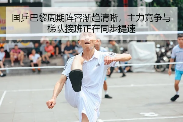 国乒巴黎周期阵容渐趋清晰，主力竞争与梯队接班正在同步提速